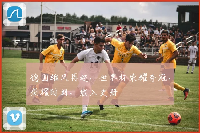 德国雄风再起，世界杯荣耀夺冠，荣耀时刻，载入史册