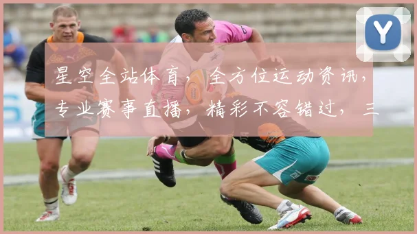 星空全站体育，全方位运动资讯，专业赛事直播，精彩不容错过，三大亮点，一网打尽