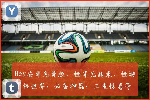Hey安卓免费版，畅享无拘束，畅游手机世界，必备神器，三重惊喜等你来