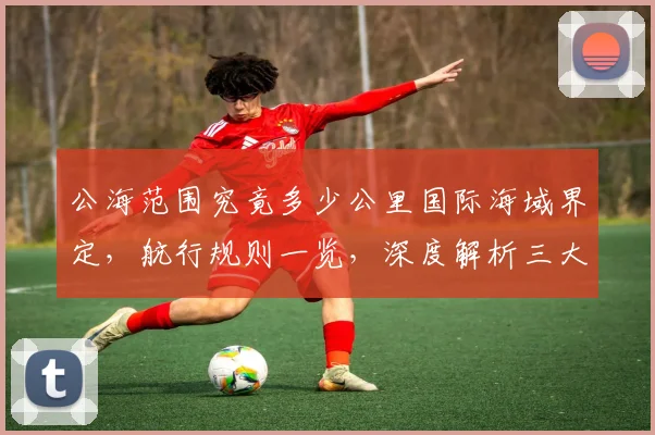 公海范围究竟多少公里国际海域界定，航行规则一览，深度解析三大关键点，不容错过