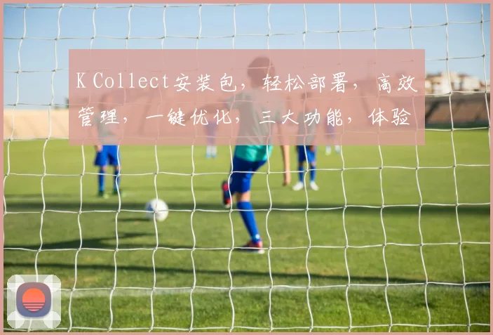 K Collect安装包，轻松部署，高效管理，一键优化，三大功能，体验非凡
