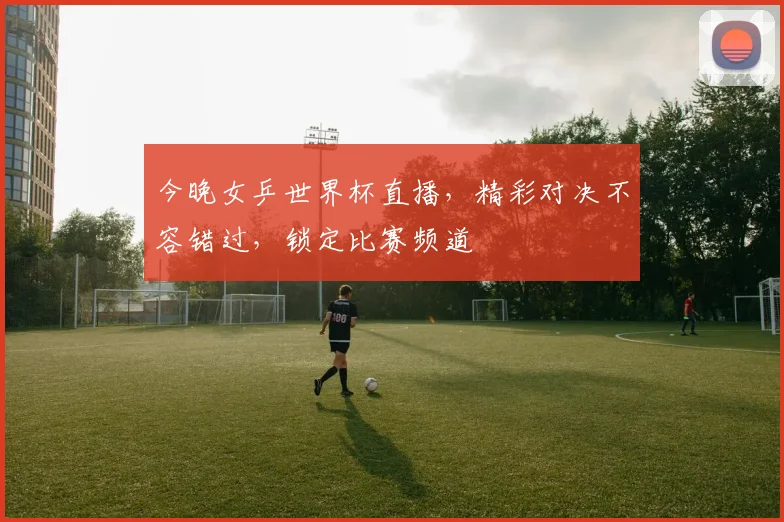 今晚女乒世界杯直播，精彩对决不容错过，锁定比赛频道