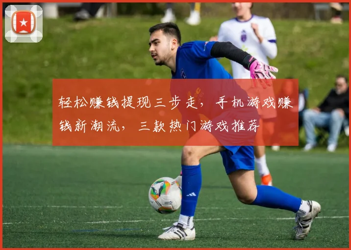 轻松赚钱提现三步走，手机游戏赚钱新潮流，三款热门游戏推荐