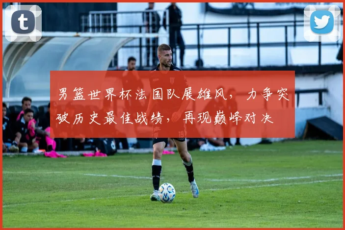 男篮世界杯法国队展雄风，力争突破历史最佳战绩，再现巅峰对决