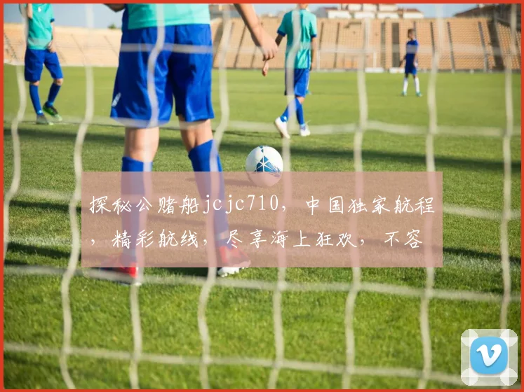 探秘公赌船jcjc710，中国独家航程，精彩航线，尽享海上狂欢，不容错过，敬请关注